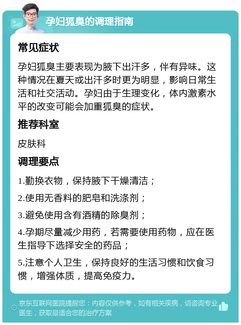 孕妇狐臭的调理指南 常见症状 孕妇狐臭主要表现为腋下出汗多，伴有异味。这种情况在夏天或出汗多时更为明显，影响日常生活和社交活动。孕妇由于生理变化，体内激素水平的改变可能会加重狐臭的症状。 推荐科室 皮肤科 调理要点 1.勤换衣物，保持腋下干燥清洁； 2.使用无香料的肥皂和洗涤剂； 3.避免使用含有酒精的除臭剂； 4.孕期尽量减少用药，若需要使用药物，应在医生指导下选择安全的药品； 5.注意个人卫生，保持良好的生活习惯和饮食习惯，增强体质，提高免疫力。