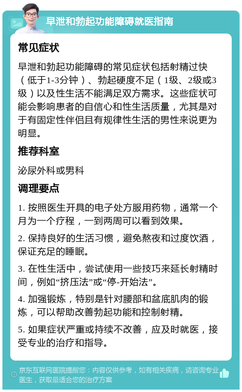 早泄和勃起功能障碍就医指南 常见症状 早泄和勃起功能障碍的常见症状包括射精过快（低于1-3分钟）、勃起硬度不足（1级、2级或3级）以及性生活不能满足双方需求。这些症状可能会影响患者的自信心和性生活质量，尤其是对于有固定性伴侣且有规律性生活的男性来说更为明显。 推荐科室 泌尿外科或男科 调理要点 1. 按照医生开具的电子处方服用药物，通常一个月为一个疗程，一到两周可以看到效果。 2. 保持良好的生活习惯，避免熬夜和过度饮酒，保证充足的睡眠。 3. 在性生活中，尝试使用一些技巧来延长射精时间，例如“挤压法”或“停-开始法”。 4. 加强锻炼，特别是针对腰部和盆底肌肉的锻炼，可以帮助改善勃起功能和控制射精。 5. 如果症状严重或持续不改善，应及时就医，接受专业的治疗和指导。