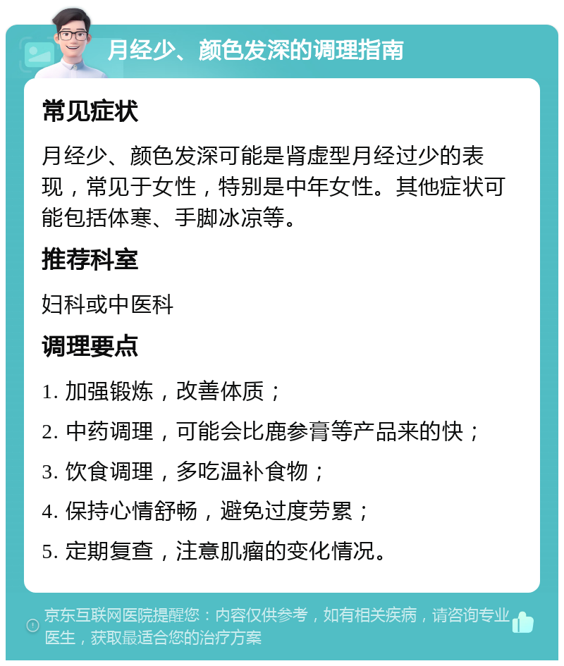 月经少、颜色发深的调理指南 常见症状 月经少、颜色发深可能是肾虚型月经过少的表现，常见于女性，特别是中年女性。其他症状可能包括体寒、手脚冰凉等。 推荐科室 妇科或中医科 调理要点 1. 加强锻炼，改善体质； 2. 中药调理，可能会比鹿参膏等产品来的快； 3. 饮食调理，多吃温补食物； 4. 保持心情舒畅，避免过度劳累； 5. 定期复查，注意肌瘤的变化情况。