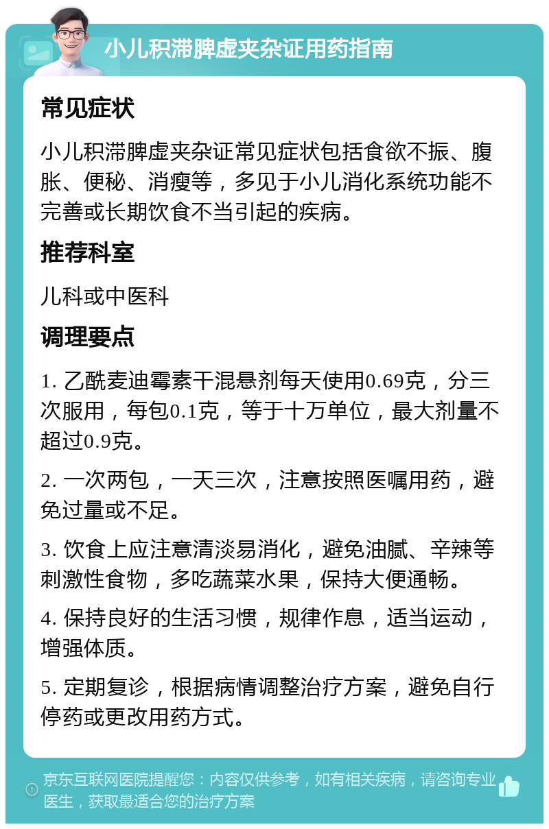 小儿积滞脾虚夹杂证用药指南 常见症状 小儿积滞脾虚夹杂证常见症状包括食欲不振、腹胀、便秘、消瘦等，多见于小儿消化系统功能不完善或长期饮食不当引起的疾病。 推荐科室 儿科或中医科 调理要点 1. 乙酰麦迪霉素干混悬剂每天使用0.69克，分三次服用，每包0.1克，等于十万单位，最大剂量不超过0.9克。 2. 一次两包，一天三次，注意按照医嘱用药，避免过量或不足。 3. 饮食上应注意清淡易消化，避免油腻、辛辣等刺激性食物，多吃蔬菜水果，保持大便通畅。 4. 保持良好的生活习惯，规律作息，适当运动，增强体质。 5. 定期复诊，根据病情调整治疗方案，避免自行停药或更改用药方式。