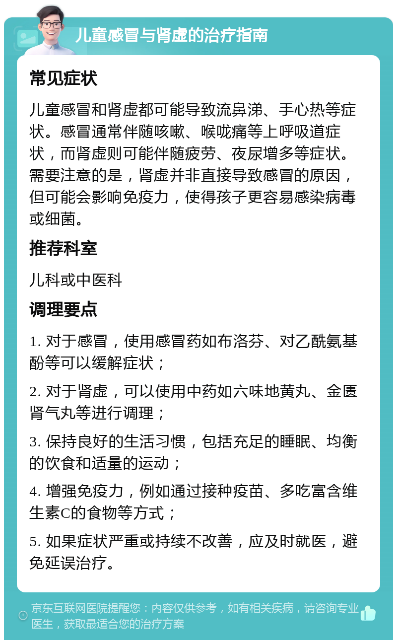 儿童感冒与肾虚的治疗指南 常见症状 儿童感冒和肾虚都可能导致流鼻涕、手心热等症状。感冒通常伴随咳嗽、喉咙痛等上呼吸道症状，而肾虚则可能伴随疲劳、夜尿增多等症状。需要注意的是，肾虚并非直接导致感冒的原因，但可能会影响免疫力，使得孩子更容易感染病毒或细菌。 推荐科室 儿科或中医科 调理要点 1. 对于感冒，使用感冒药如布洛芬、对乙酰氨基酚等可以缓解症状； 2. 对于肾虚，可以使用中药如六味地黄丸、金匮肾气丸等进行调理； 3. 保持良好的生活习惯，包括充足的睡眠、均衡的饮食和适量的运动； 4. 增强免疫力，例如通过接种疫苗、多吃富含维生素C的食物等方式； 5. 如果症状严重或持续不改善，应及时就医，避免延误治疗。