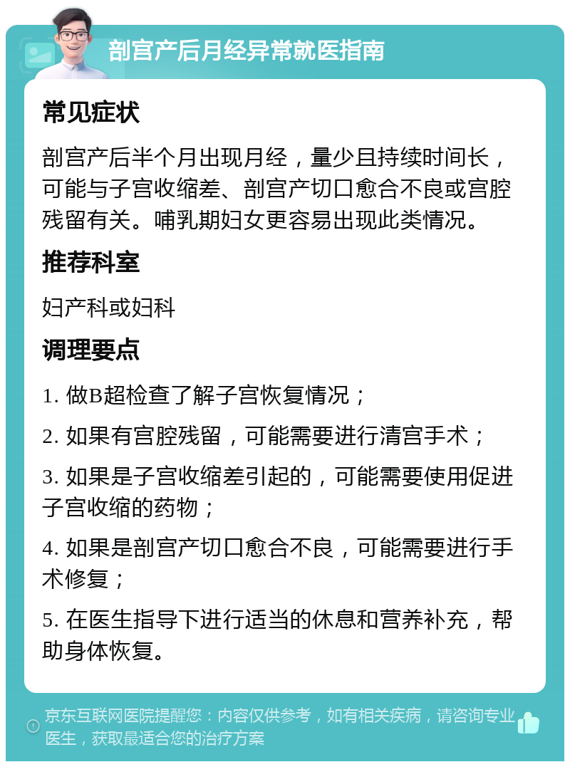 剖宫产后月经异常就医指南 常见症状 剖宫产后半个月出现月经，量少且持续时间长，可能与子宫收缩差、剖宫产切口愈合不良或宫腔残留有关。哺乳期妇女更容易出现此类情况。 推荐科室 妇产科或妇科 调理要点 1. 做B超检查了解子宫恢复情况； 2. 如果有宫腔残留，可能需要进行清宫手术； 3. 如果是子宫收缩差引起的，可能需要使用促进子宫收缩的药物； 4. 如果是剖宫产切口愈合不良，可能需要进行手术修复； 5. 在医生指导下进行适当的休息和营养补充，帮助身体恢复。