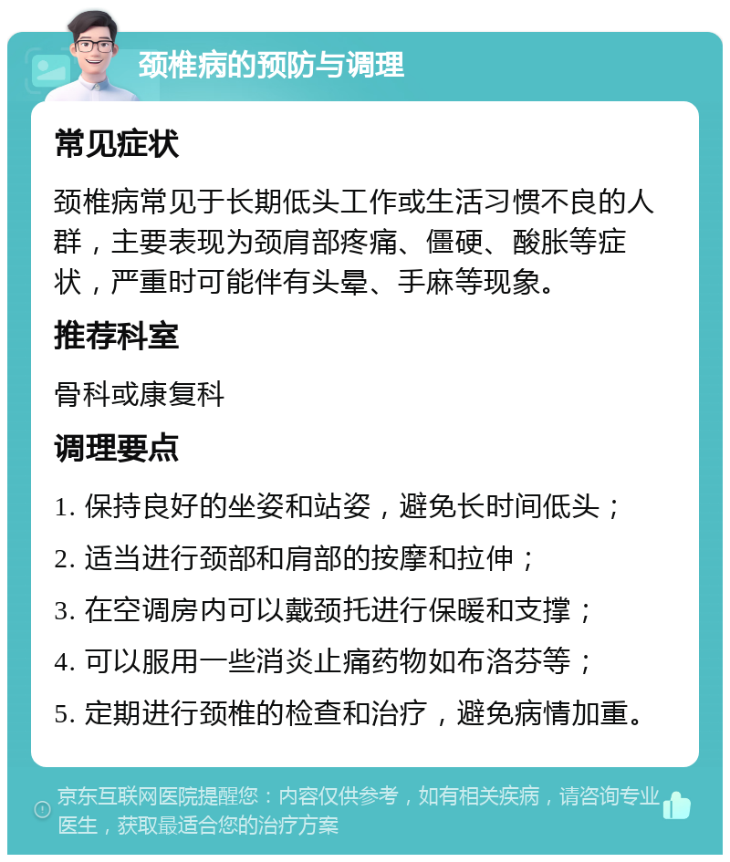 颈椎病的预防与调理 常见症状 颈椎病常见于长期低头工作或生活习惯不良的人群，主要表现为颈肩部疼痛、僵硬、酸胀等症状，严重时可能伴有头晕、手麻等现象。 推荐科室 骨科或康复科 调理要点 1. 保持良好的坐姿和站姿，避免长时间低头； 2. 适当进行颈部和肩部的按摩和拉伸； 3. 在空调房内可以戴颈托进行保暖和支撑； 4. 可以服用一些消炎止痛药物如布洛芬等； 5. 定期进行颈椎的检查和治疗，避免病情加重。