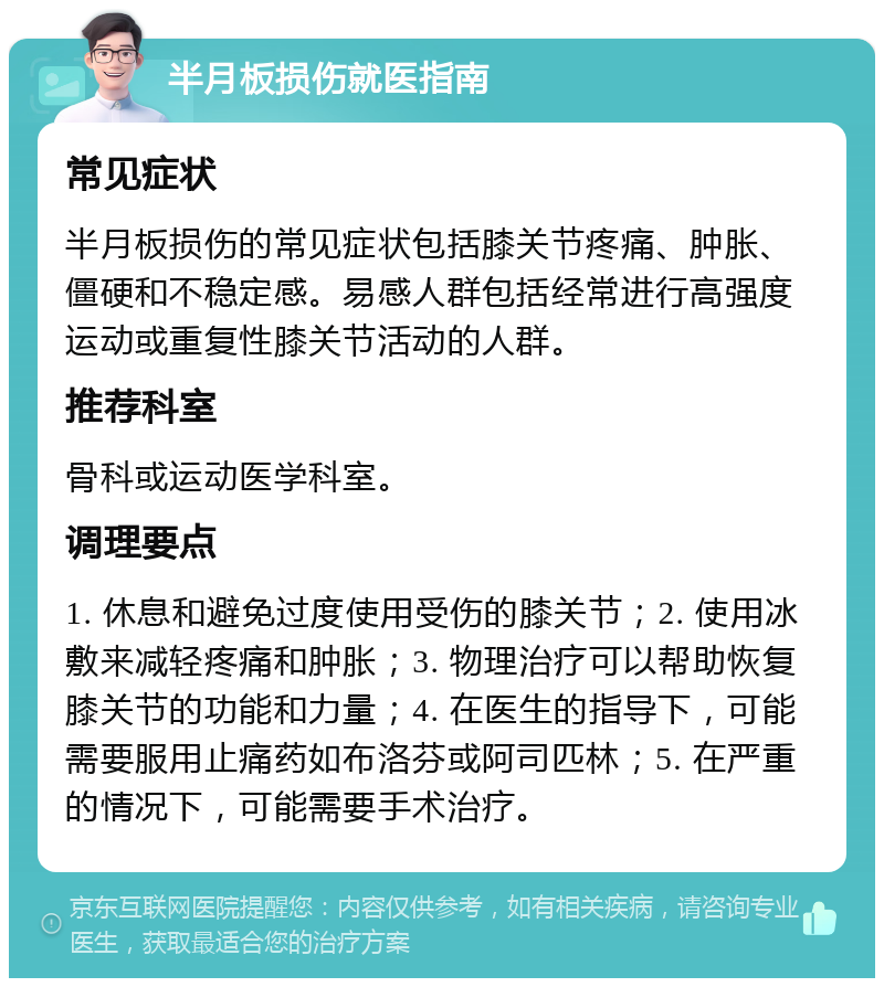 半月板损伤就医指南 常见症状 半月板损伤的常见症状包括膝关节疼痛、肿胀、僵硬和不稳定感。易感人群包括经常进行高强度运动或重复性膝关节活动的人群。 推荐科室 骨科或运动医学科室。 调理要点 1. 休息和避免过度使用受伤的膝关节；2. 使用冰敷来减轻疼痛和肿胀；3. 物理治疗可以帮助恢复膝关节的功能和力量；4. 在医生的指导下，可能需要服用止痛药如布洛芬或阿司匹林；5. 在严重的情况下，可能需要手术治疗。