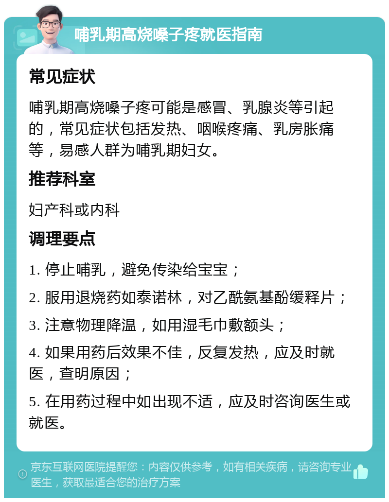 哺乳期高烧嗓子疼就医指南 常见症状 哺乳期高烧嗓子疼可能是感冒、乳腺炎等引起的，常见症状包括发热、咽喉疼痛、乳房胀痛等，易感人群为哺乳期妇女。 推荐科室 妇产科或内科 调理要点 1. 停止哺乳，避免传染给宝宝； 2. 服用退烧药如泰诺林，对乙酰氨基酚缓释片； 3. 注意物理降温，如用湿毛巾敷额头； 4. 如果用药后效果不佳，反复发热，应及时就医，查明原因； 5. 在用药过程中如出现不适，应及时咨询医生或就医。