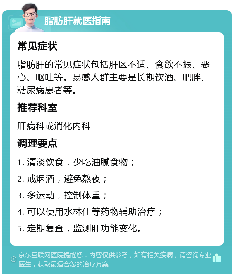 脂肪肝就医指南 常见症状 脂肪肝的常见症状包括肝区不适、食欲不振、恶心、呕吐等。易感人群主要是长期饮酒、肥胖、糖尿病患者等。 推荐科室 肝病科或消化内科 调理要点 1. 清淡饮食，少吃油腻食物； 2. 戒烟酒，避免熬夜； 3. 多运动，控制体重； 4. 可以使用水林佳等药物辅助治疗； 5. 定期复查，监测肝功能变化。