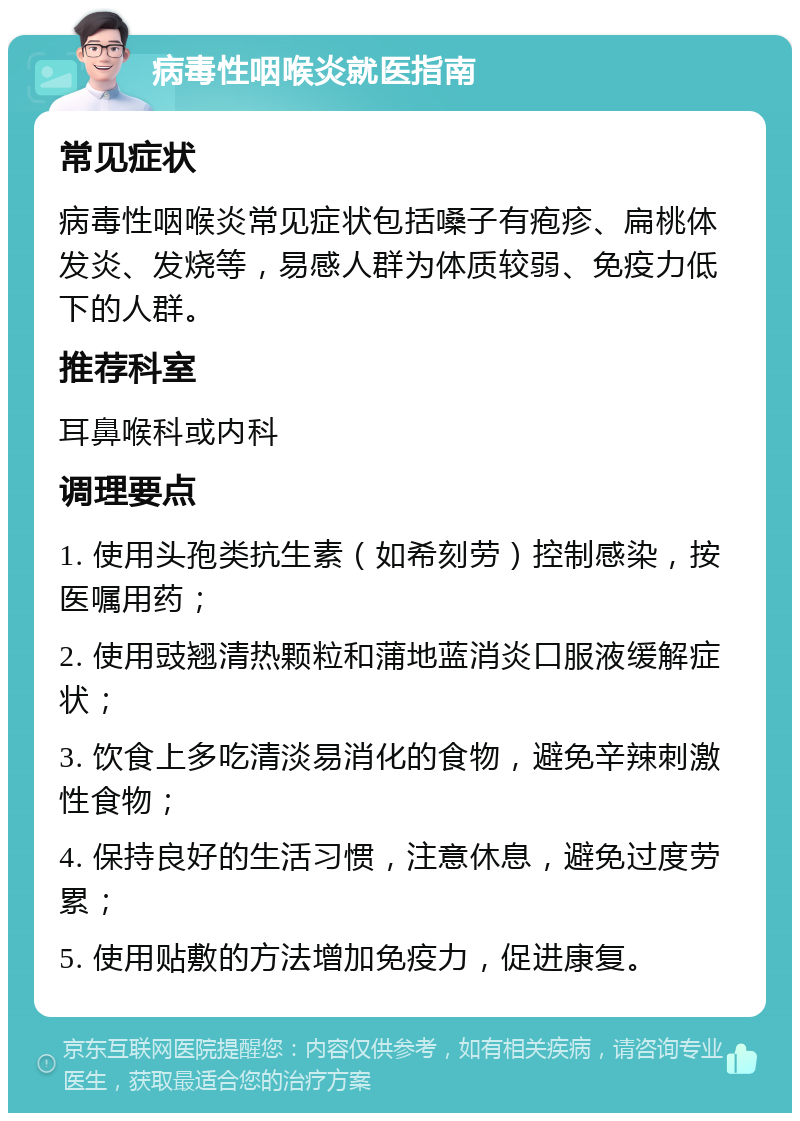 病毒性咽喉炎就医指南 常见症状 病毒性咽喉炎常见症状包括嗓子有疱疹、扁桃体发炎、发烧等，易感人群为体质较弱、免疫力低下的人群。 推荐科室 耳鼻喉科或内科 调理要点 1. 使用头孢类抗生素（如希刻劳）控制感染，按医嘱用药； 2. 使用豉翘清热颗粒和蒲地蓝消炎口服液缓解症状； 3. 饮食上多吃清淡易消化的食物，避免辛辣刺激性食物； 4. 保持良好的生活习惯，注意休息，避免过度劳累； 5. 使用贴敷的方法增加免疫力，促进康复。