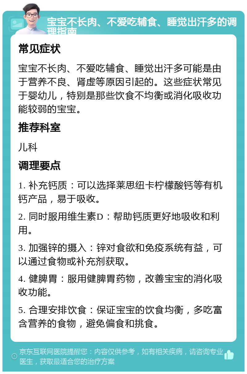 宝宝不长肉、不爱吃辅食、睡觉出汗多的调理指南 常见症状 宝宝不长肉、不爱吃辅食、睡觉出汗多可能是由于营养不良、肾虚等原因引起的。这些症状常见于婴幼儿，特别是那些饮食不均衡或消化吸收功能较弱的宝宝。 推荐科室 儿科 调理要点 1. 补充钙质：可以选择莱思纽卡柠檬酸钙等有机钙产品，易于吸收。 2. 同时服用维生素D：帮助钙质更好地吸收和利用。 3. 加强锌的摄入：锌对食欲和免疫系统有益，可以通过食物或补充剂获取。 4. 健脾胃：服用健脾胃药物，改善宝宝的消化吸收功能。 5. 合理安排饮食：保证宝宝的饮食均衡，多吃富含营养的食物，避免偏食和挑食。