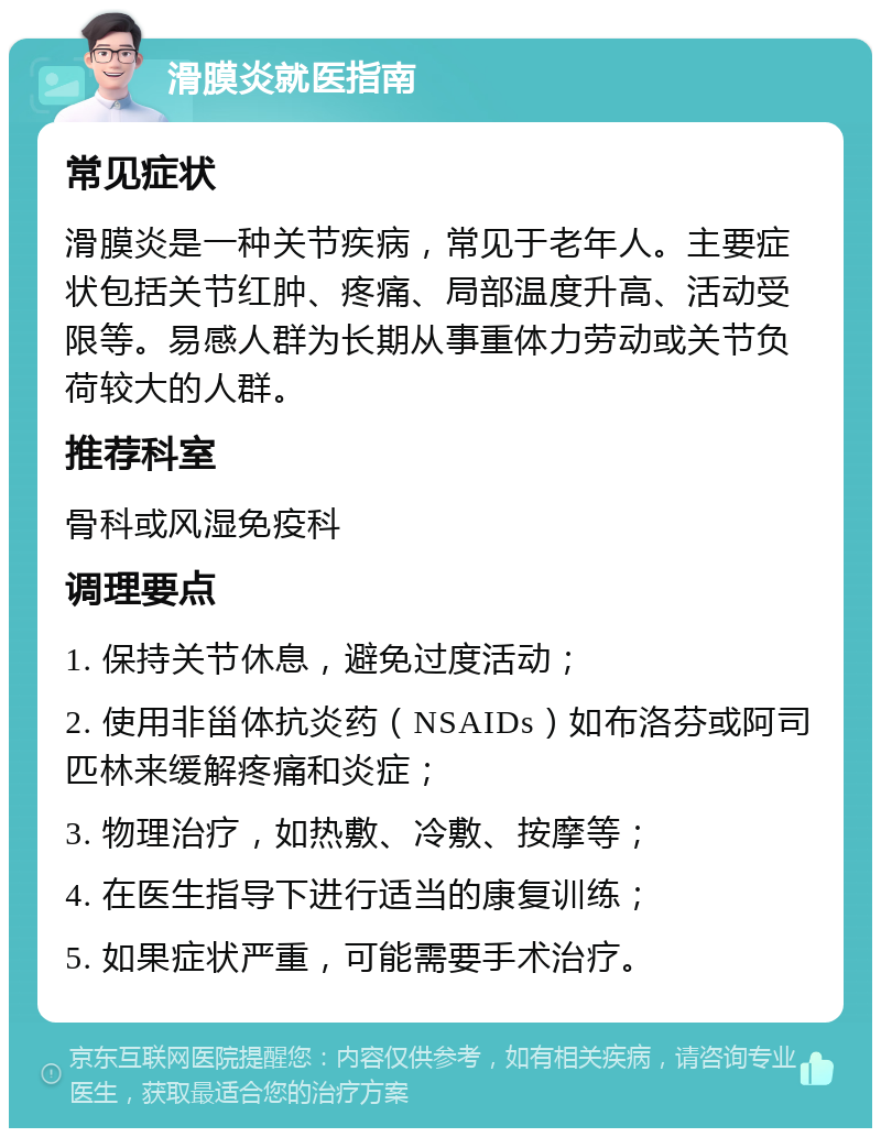 滑膜炎就医指南 常见症状 滑膜炎是一种关节疾病，常见于老年人。主要症状包括关节红肿、疼痛、局部温度升高、活动受限等。易感人群为长期从事重体力劳动或关节负荷较大的人群。 推荐科室 骨科或风湿免疫科 调理要点 1. 保持关节休息，避免过度活动； 2. 使用非甾体抗炎药（NSAIDs）如布洛芬或阿司匹林来缓解疼痛和炎症； 3. 物理治疗，如热敷、冷敷、按摩等； 4. 在医生指导下进行适当的康复训练； 5. 如果症状严重，可能需要手术治疗。