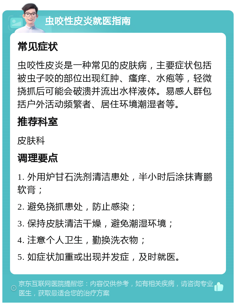 虫咬性皮炎就医指南 常见症状 虫咬性皮炎是一种常见的皮肤病，主要症状包括被虫子咬的部位出现红肿、瘙痒、水疱等，轻微挠抓后可能会破溃并流出水样液体。易感人群包括户外活动频繁者、居住环境潮湿者等。 推荐科室 皮肤科 调理要点 1. 外用炉甘石洗剂清洁患处，半小时后涂抹青鹏软膏； 2. 避免挠抓患处，防止感染； 3. 保持皮肤清洁干燥，避免潮湿环境； 4. 注意个人卫生，勤换洗衣物； 5. 如症状加重或出现并发症，及时就医。