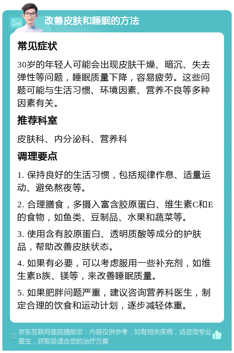 改善皮肤和睡眠的方法 常见症状 30岁的年轻人可能会出现皮肤干燥、暗沉、失去弹性等问题，睡眠质量下降，容易疲劳。这些问题可能与生活习惯、环境因素、营养不良等多种因素有关。 推荐科室 皮肤科、内分泌科、营养科 调理要点 1. 保持良好的生活习惯，包括规律作息、适量运动、避免熬夜等。 2. 合理膳食，多摄入富含胶原蛋白、维生素C和E的食物，如鱼类、豆制品、水果和蔬菜等。 3. 使用含有胶原蛋白、透明质酸等成分的护肤品，帮助改善皮肤状态。 4. 如果有必要，可以考虑服用一些补充剂，如维生素B族、镁等，来改善睡眠质量。 5. 如果肥胖问题严重，建议咨询营养科医生，制定合理的饮食和运动计划，逐步减轻体重。