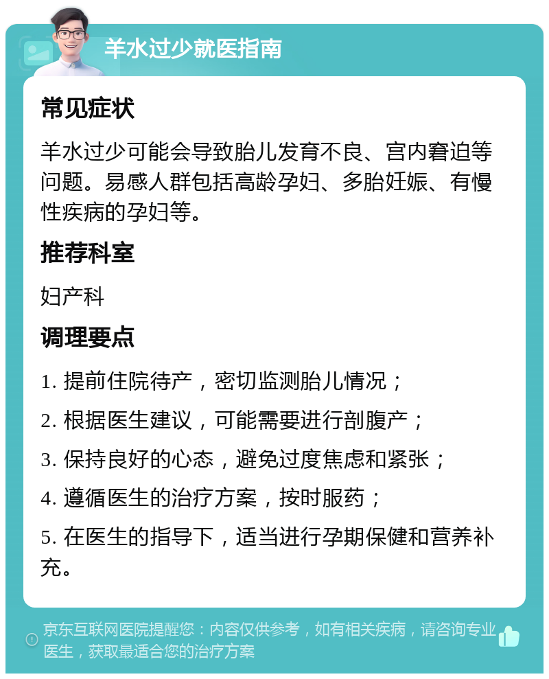 羊水过少就医指南 常见症状 羊水过少可能会导致胎儿发育不良、宫内窘迫等问题。易感人群包括高龄孕妇、多胎妊娠、有慢性疾病的孕妇等。 推荐科室 妇产科 调理要点 1. 提前住院待产，密切监测胎儿情况； 2. 根据医生建议，可能需要进行剖腹产； 3. 保持良好的心态，避免过度焦虑和紧张； 4. 遵循医生的治疗方案，按时服药； 5. 在医生的指导下，适当进行孕期保健和营养补充。