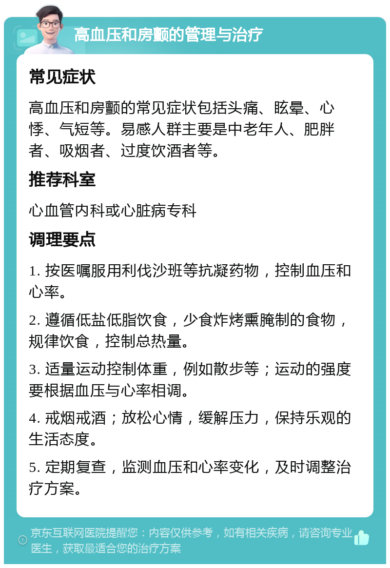 高血压和房颤的管理与治疗 常见症状 高血压和房颤的常见症状包括头痛、眩晕、心悸、气短等。易感人群主要是中老年人、肥胖者、吸烟者、过度饮酒者等。 推荐科室 心血管内科或心脏病专科 调理要点 1. 按医嘱服用利伐沙班等抗凝药物，控制血压和心率。 2. 遵循低盐低脂饮食，少食炸烤熏腌制的食物，规律饮食，控制总热量。 3. 适量运动控制体重，例如散步等；运动的强度要根据血压与心率相调。 4. 戒烟戒酒；放松心情，缓解压力，保持乐观的生活态度。 5. 定期复查，监测血压和心率变化，及时调整治疗方案。