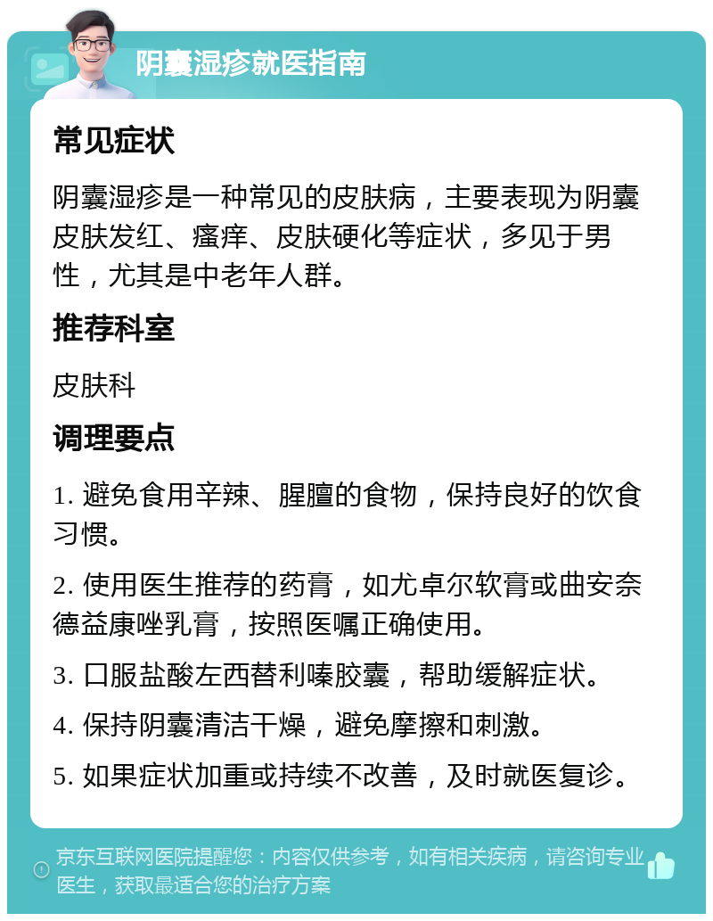 阴囊湿疹就医指南 常见症状 阴囊湿疹是一种常见的皮肤病，主要表现为阴囊皮肤发红、瘙痒、皮肤硬化等症状，多见于男性，尤其是中老年人群。 推荐科室 皮肤科 调理要点 1. 避免食用辛辣、腥膻的食物，保持良好的饮食习惯。 2. 使用医生推荐的药膏，如尤卓尔软膏或曲安奈德益康唑乳膏，按照医嘱正确使用。 3. 口服盐酸左西替利嗪胶囊，帮助缓解症状。 4. 保持阴囊清洁干燥，避免摩擦和刺激。 5. 如果症状加重或持续不改善，及时就医复诊。