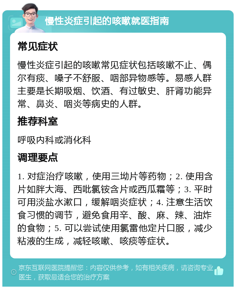 慢性炎症引起的咳嗽就医指南 常见症状 慢性炎症引起的咳嗽常见症状包括咳嗽不止、偶尔有痰、嗓子不舒服、咽部异物感等。易感人群主要是长期吸烟、饮酒、有过敏史、肝肾功能异常、鼻炎、咽炎等病史的人群。 推荐科室 呼吸内科或消化科 调理要点 1. 对症治疗咳嗽，使用三坳片等药物；2. 使用含片如胖大海、西吡氯铵含片或西瓜霜等；3. 平时可用淡盐水漱口，缓解咽炎症状；4. 注意生活饮食习惯的调节，避免食用辛、酸、麻、辣、油炸的食物；5. 可以尝试使用氯雷他定片口服，减少粘液的生成，减轻咳嗽、咳痰等症状。