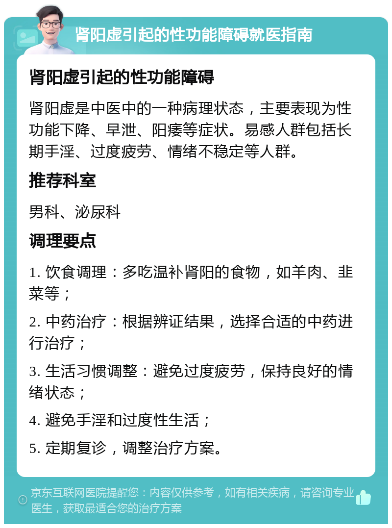 肾阳虚引起的性功能障碍就医指南 肾阳虚引起的性功能障碍 肾阳虚是中医中的一种病理状态，主要表现为性功能下降、早泄、阳痿等症状。易感人群包括长期手淫、过度疲劳、情绪不稳定等人群。 推荐科室 男科、泌尿科 调理要点 1. 饮食调理：多吃温补肾阳的食物，如羊肉、韭菜等； 2. 中药治疗：根据辨证结果，选择合适的中药进行治疗； 3. 生活习惯调整：避免过度疲劳，保持良好的情绪状态； 4. 避免手淫和过度性生活； 5. 定期复诊，调整治疗方案。