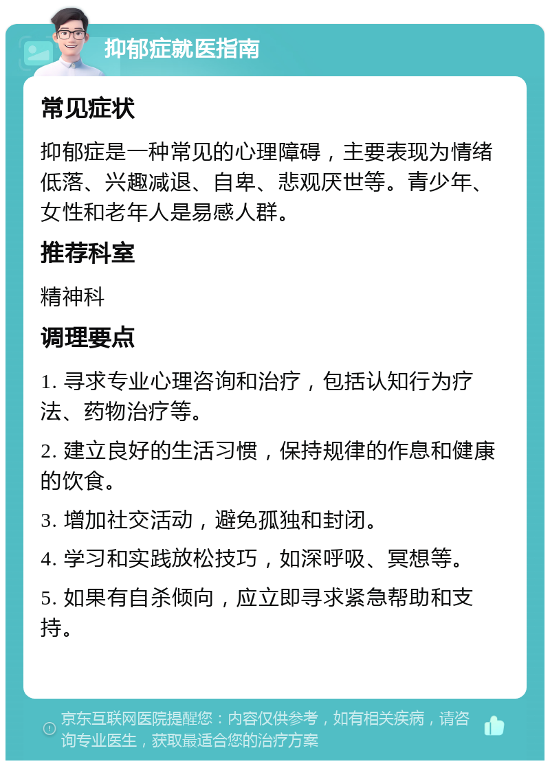 抑郁症就医指南 常见症状 抑郁症是一种常见的心理障碍，主要表现为情绪低落、兴趣减退、自卑、悲观厌世等。青少年、女性和老年人是易感人群。 推荐科室 精神科 调理要点 1. 寻求专业心理咨询和治疗，包括认知行为疗法、药物治疗等。 2. 建立良好的生活习惯，保持规律的作息和健康的饮食。 3. 增加社交活动，避免孤独和封闭。 4. 学习和实践放松技巧，如深呼吸、冥想等。 5. 如果有自杀倾向，应立即寻求紧急帮助和支持。