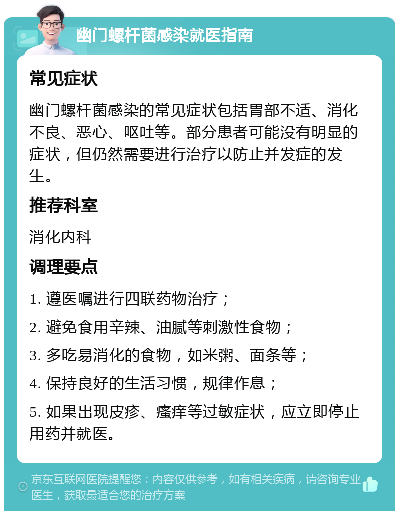 幽门螺杆菌感染就医指南 常见症状 幽门螺杆菌感染的常见症状包括胃部不适、消化不良、恶心、呕吐等。部分患者可能没有明显的症状，但仍然需要进行治疗以防止并发症的发生。 推荐科室 消化内科 调理要点 1. 遵医嘱进行四联药物治疗； 2. 避免食用辛辣、油腻等刺激性食物； 3. 多吃易消化的食物，如米粥、面条等； 4. 保持良好的生活习惯，规律作息； 5. 如果出现皮疹、瘙痒等过敏症状，应立即停止用药并就医。