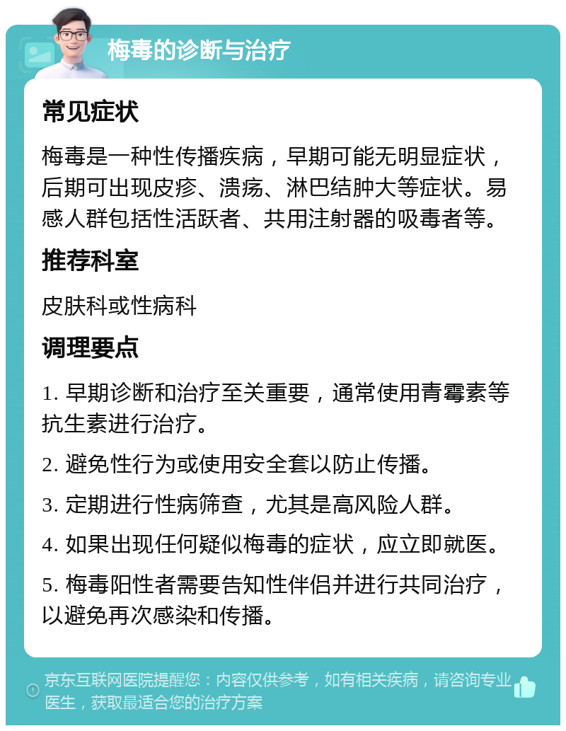 梅毒的诊断与治疗 常见症状 梅毒是一种性传播疾病，早期可能无明显症状，后期可出现皮疹、溃疡、淋巴结肿大等症状。易感人群包括性活跃者、共用注射器的吸毒者等。 推荐科室 皮肤科或性病科 调理要点 1. 早期诊断和治疗至关重要，通常使用青霉素等抗生素进行治疗。 2. 避免性行为或使用安全套以防止传播。 3. 定期进行性病筛查，尤其是高风险人群。 4. 如果出现任何疑似梅毒的症状，应立即就医。 5. 梅毒阳性者需要告知性伴侣并进行共同治疗，以避免再次感染和传播。