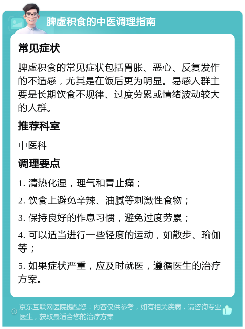 脾虚积食的中医调理指南 常见症状 脾虚积食的常见症状包括胃胀、恶心、反复发作的不适感，尤其是在饭后更为明显。易感人群主要是长期饮食不规律、过度劳累或情绪波动较大的人群。 推荐科室 中医科 调理要点 1. 清热化湿，理气和胃止痛； 2. 饮食上避免辛辣、油腻等刺激性食物； 3. 保持良好的作息习惯，避免过度劳累； 4. 可以适当进行一些轻度的运动，如散步、瑜伽等； 5. 如果症状严重，应及时就医，遵循医生的治疗方案。