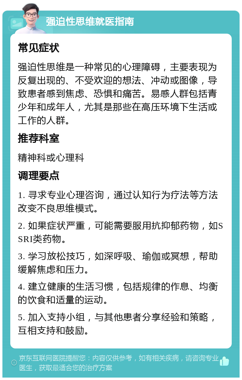 强迫性思维就医指南 常见症状 强迫性思维是一种常见的心理障碍，主要表现为反复出现的、不受欢迎的想法、冲动或图像，导致患者感到焦虑、恐惧和痛苦。易感人群包括青少年和成年人，尤其是那些在高压环境下生活或工作的人群。 推荐科室 精神科或心理科 调理要点 1. 寻求专业心理咨询，通过认知行为疗法等方法改变不良思维模式。 2. 如果症状严重，可能需要服用抗抑郁药物，如SSRI类药物。 3. 学习放松技巧，如深呼吸、瑜伽或冥想，帮助缓解焦虑和压力。 4. 建立健康的生活习惯，包括规律的作息、均衡的饮食和适量的运动。 5. 加入支持小组，与其他患者分享经验和策略，互相支持和鼓励。