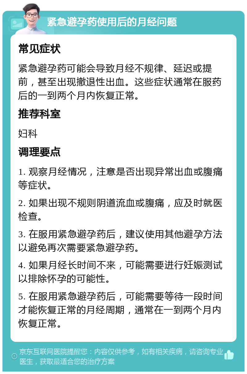 紧急避孕药使用后的月经问题 常见症状 紧急避孕药可能会导致月经不规律、延迟或提前，甚至出现撤退性出血。这些症状通常在服药后的一到两个月内恢复正常。 推荐科室 妇科 调理要点 1. 观察月经情况，注意是否出现异常出血或腹痛等症状。 2. 如果出现不规则阴道流血或腹痛，应及时就医检查。 3. 在服用紧急避孕药后，建议使用其他避孕方法以避免再次需要紧急避孕药。 4. 如果月经长时间不来，可能需要进行妊娠测试以排除怀孕的可能性。 5. 在服用紧急避孕药后，可能需要等待一段时间才能恢复正常的月经周期，通常在一到两个月内恢复正常。