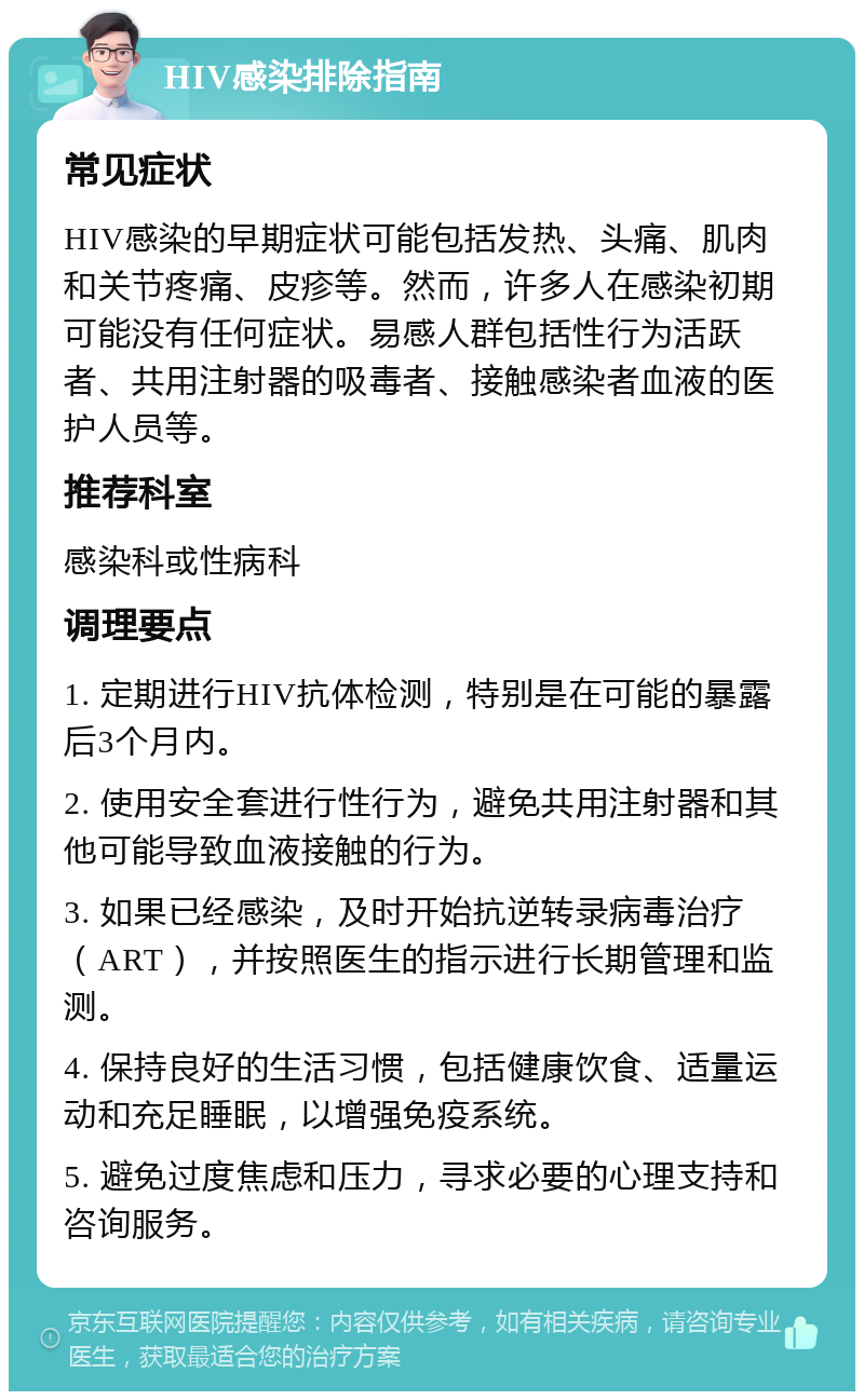 HIV感染排除指南 常见症状 HIV感染的早期症状可能包括发热、头痛、肌肉和关节疼痛、皮疹等。然而，许多人在感染初期可能没有任何症状。易感人群包括性行为活跃者、共用注射器的吸毒者、接触感染者血液的医护人员等。 推荐科室 感染科或性病科 调理要点 1. 定期进行HIV抗体检测，特别是在可能的暴露后3个月内。 2. 使用安全套进行性行为，避免共用注射器和其他可能导致血液接触的行为。 3. 如果已经感染，及时开始抗逆转录病毒治疗（ART），并按照医生的指示进行长期管理和监测。 4. 保持良好的生活习惯，包括健康饮食、适量运动和充足睡眠，以增强免疫系统。 5. 避免过度焦虑和压力，寻求必要的心理支持和咨询服务。