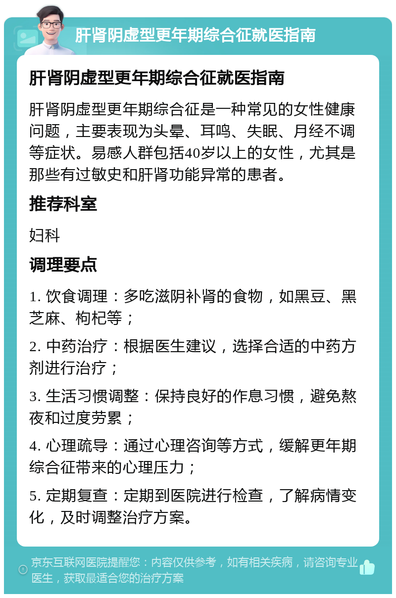 肝肾阴虚型更年期综合征就医指南 肝肾阴虚型更年期综合征就医指南 肝肾阴虚型更年期综合征是一种常见的女性健康问题，主要表现为头晕、耳鸣、失眠、月经不调等症状。易感人群包括40岁以上的女性，尤其是那些有过敏史和肝肾功能异常的患者。 推荐科室 妇科 调理要点 1. 饮食调理：多吃滋阴补肾的食物，如黑豆、黑芝麻、枸杞等； 2. 中药治疗：根据医生建议，选择合适的中药方剂进行治疗； 3. 生活习惯调整：保持良好的作息习惯，避免熬夜和过度劳累； 4. 心理疏导：通过心理咨询等方式，缓解更年期综合征带来的心理压力； 5. 定期复查：定期到医院进行检查，了解病情变化，及时调整治疗方案。