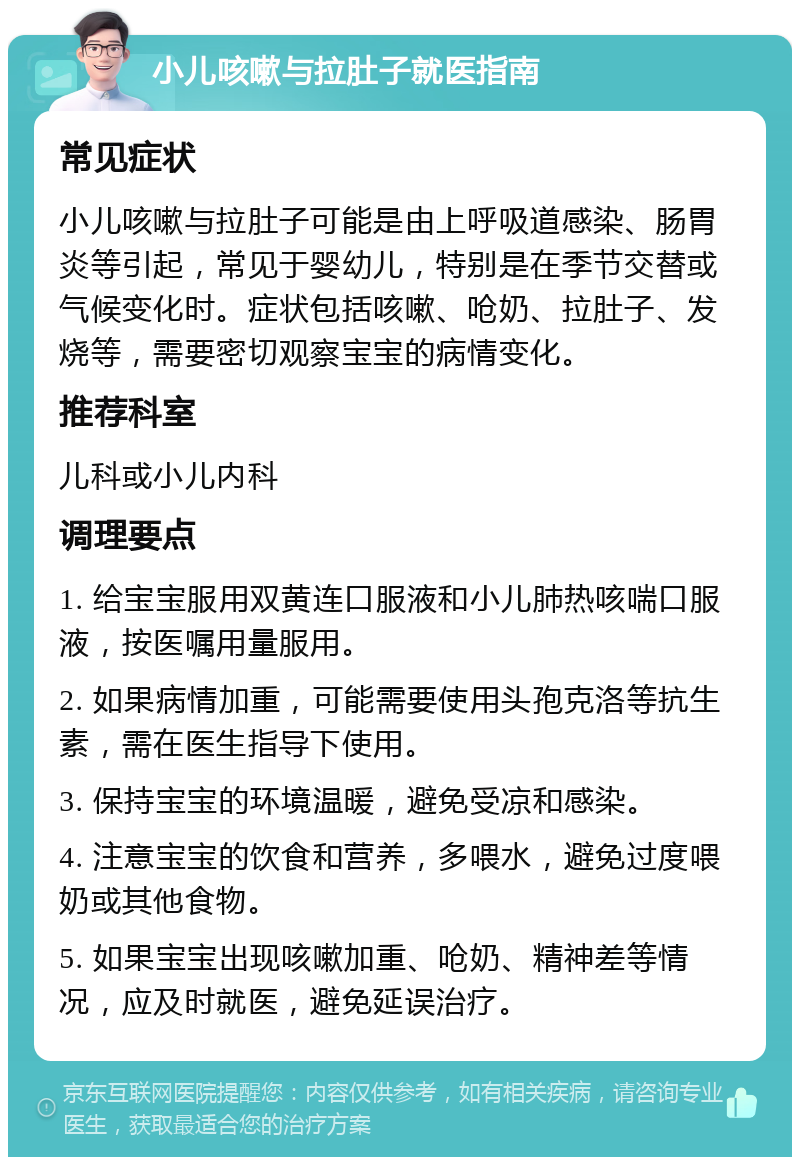 小儿咳嗽与拉肚子就医指南 常见症状 小儿咳嗽与拉肚子可能是由上呼吸道感染、肠胃炎等引起，常见于婴幼儿，特别是在季节交替或气候变化时。症状包括咳嗽、呛奶、拉肚子、发烧等，需要密切观察宝宝的病情变化。 推荐科室 儿科或小儿内科 调理要点 1. 给宝宝服用双黄连口服液和小儿肺热咳喘口服液，按医嘱用量服用。 2. 如果病情加重，可能需要使用头孢克洛等抗生素，需在医生指导下使用。 3. 保持宝宝的环境温暖，避免受凉和感染。 4. 注意宝宝的饮食和营养，多喂水，避免过度喂奶或其他食物。 5. 如果宝宝出现咳嗽加重、呛奶、精神差等情况，应及时就医，避免延误治疗。