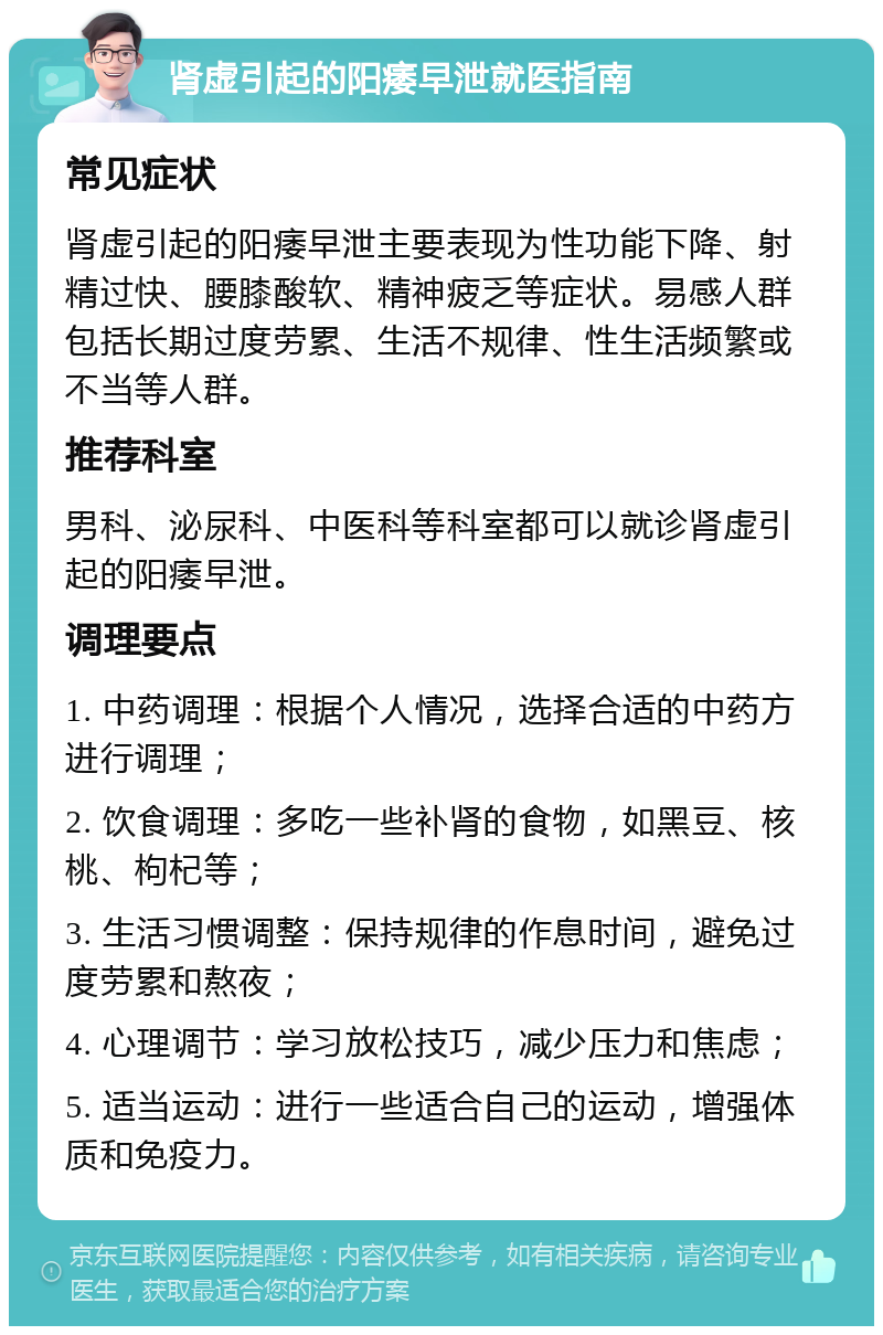 肾虚引起的阳痿早泄就医指南 常见症状 肾虚引起的阳痿早泄主要表现为性功能下降、射精过快、腰膝酸软、精神疲乏等症状。易感人群包括长期过度劳累、生活不规律、性生活频繁或不当等人群。 推荐科室 男科、泌尿科、中医科等科室都可以就诊肾虚引起的阳痿早泄。 调理要点 1. 中药调理：根据个人情况，选择合适的中药方进行调理； 2. 饮食调理：多吃一些补肾的食物，如黑豆、核桃、枸杞等； 3. 生活习惯调整：保持规律的作息时间，避免过度劳累和熬夜； 4. 心理调节：学习放松技巧，减少压力和焦虑； 5. 适当运动：进行一些适合自己的运动，增强体质和免疫力。