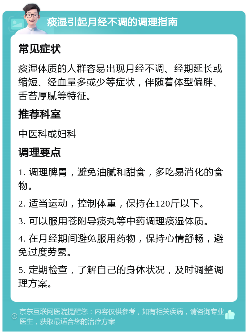 痰湿引起月经不调的调理指南 常见症状 痰湿体质的人群容易出现月经不调、经期延长或缩短、经血量多或少等症状，伴随着体型偏胖、舌苔厚腻等特征。 推荐科室 中医科或妇科 调理要点 1. 调理脾胃，避免油腻和甜食，多吃易消化的食物。 2. 适当运动，控制体重，保持在120斤以下。 3. 可以服用苍附导痰丸等中药调理痰湿体质。 4. 在月经期间避免服用药物，保持心情舒畅，避免过度劳累。 5. 定期检查，了解自己的身体状况，及时调整调理方案。