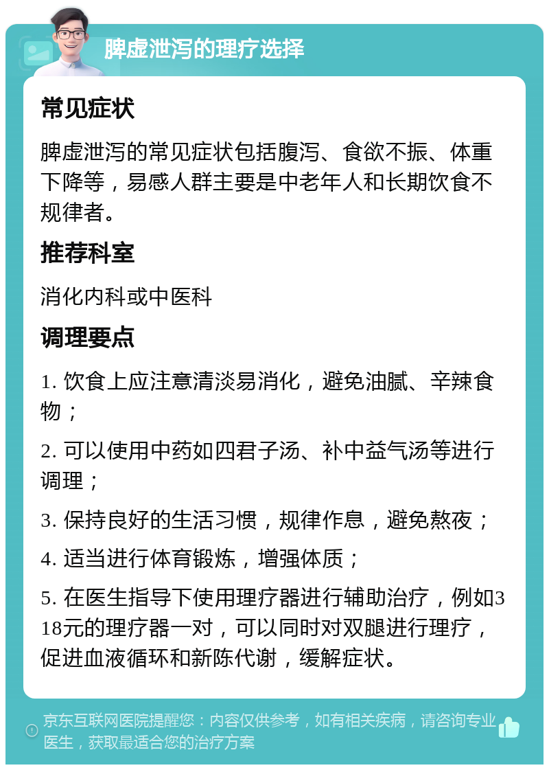 脾虚泄泻的理疗选择 常见症状 脾虚泄泻的常见症状包括腹泻、食欲不振、体重下降等，易感人群主要是中老年人和长期饮食不规律者。 推荐科室 消化内科或中医科 调理要点 1. 饮食上应注意清淡易消化，避免油腻、辛辣食物； 2. 可以使用中药如四君子汤、补中益气汤等进行调理； 3. 保持良好的生活习惯，规律作息，避免熬夜； 4. 适当进行体育锻炼，增强体质； 5. 在医生指导下使用理疗器进行辅助治疗，例如318元的理疗器一对，可以同时对双腿进行理疗，促进血液循环和新陈代谢，缓解症状。