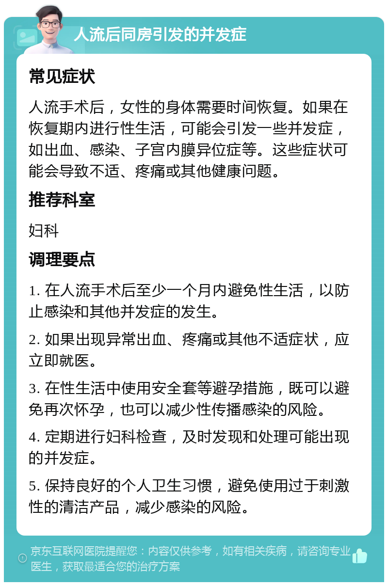 人流后同房引发的并发症 常见症状 人流手术后，女性的身体需要时间恢复。如果在恢复期内进行性生活，可能会引发一些并发症，如出血、感染、子宫内膜异位症等。这些症状可能会导致不适、疼痛或其他健康问题。 推荐科室 妇科 调理要点 1. 在人流手术后至少一个月内避免性生活，以防止感染和其他并发症的发生。 2. 如果出现异常出血、疼痛或其他不适症状，应立即就医。 3. 在性生活中使用安全套等避孕措施，既可以避免再次怀孕，也可以减少性传播感染的风险。 4. 定期进行妇科检查，及时发现和处理可能出现的并发症。 5. 保持良好的个人卫生习惯，避免使用过于刺激性的清洁产品，减少感染的风险。