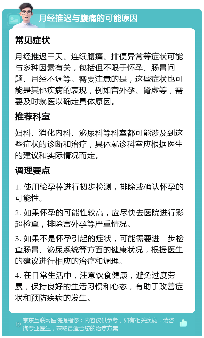 月经推迟与腹痛的可能原因 常见症状 月经推迟三天、连续腹痛、排便异常等症状可能与多种因素有关，包括但不限于怀孕、肠胃问题、月经不调等。需要注意的是，这些症状也可能是其他疾病的表现，例如宫外孕、肾虚等，需要及时就医以确定具体原因。 推荐科室 妇科、消化内科、泌尿科等科室都可能涉及到这些症状的诊断和治疗，具体就诊科室应根据医生的建议和实际情况而定。 调理要点 1. 使用验孕棒进行初步检测，排除或确认怀孕的可能性。 2. 如果怀孕的可能性较高，应尽快去医院进行彩超检查，排除宫外孕等严重情况。 3. 如果不是怀孕引起的症状，可能需要进一步检查肠胃、泌尿系统等方面的健康状况，根据医生的建议进行相应的治疗和调理。 4. 在日常生活中，注意饮食健康，避免过度劳累，保持良好的生活习惯和心态，有助于改善症状和预防疾病的发生。