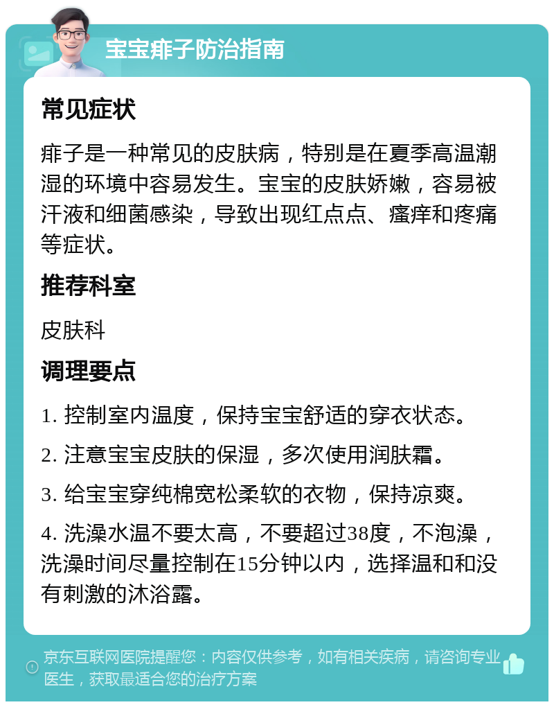 宝宝痱子防治指南 常见症状 痱子是一种常见的皮肤病，特别是在夏季高温潮湿的环境中容易发生。宝宝的皮肤娇嫩，容易被汗液和细菌感染，导致出现红点点、瘙痒和疼痛等症状。 推荐科室 皮肤科 调理要点 1. 控制室内温度，保持宝宝舒适的穿衣状态。 2. 注意宝宝皮肤的保湿，多次使用润肤霜。 3. 给宝宝穿纯棉宽松柔软的衣物，保持凉爽。 4. 洗澡水温不要太高，不要超过38度，不泡澡，洗澡时间尽量控制在15分钟以内，选择温和和没有刺激的沐浴露。