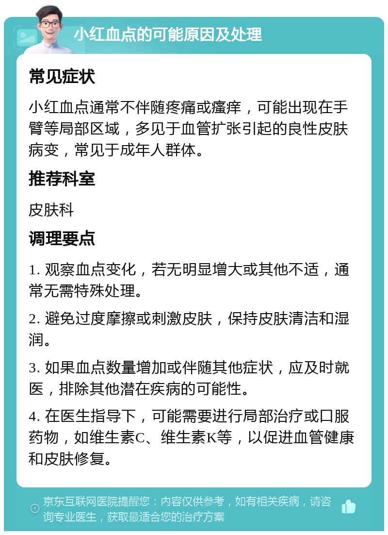 小红血点的可能原因及处理 常见症状 小红血点通常不伴随疼痛或瘙痒，可能出现在手臂等局部区域，多见于血管扩张引起的良性皮肤病变，常见于成年人群体。 推荐科室 皮肤科 调理要点 1. 观察血点变化，若无明显增大或其他不适，通常无需特殊处理。 2. 避免过度摩擦或刺激皮肤，保持皮肤清洁和湿润。 3. 如果血点数量增加或伴随其他症状，应及时就医，排除其他潜在疾病的可能性。 4. 在医生指导下，可能需要进行局部治疗或口服药物，如维生素C、维生素K等，以促进血管健康和皮肤修复。