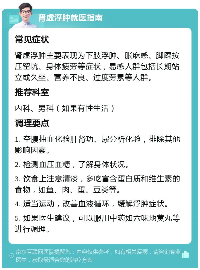 肾虚浮肿就医指南 常见症状 肾虚浮肿主要表现为下肢浮肿、胀麻感、脚踝按压留坑、身体疲劳等症状，易感人群包括长期站立或久坐、营养不良、过度劳累等人群。 推荐科室 内科、男科（如果有性生活） 调理要点 1. 空腹抽血化验肝肾功、尿分析化验，排除其他影响因素。 2. 检测血压血糖，了解身体状况。 3. 饮食上注意清淡，多吃富含蛋白质和维生素的食物，如鱼、肉、蛋、豆类等。 4. 适当运动，改善血液循环，缓解浮肿症状。 5. 如果医生建议，可以服用中药如六味地黄丸等进行调理。