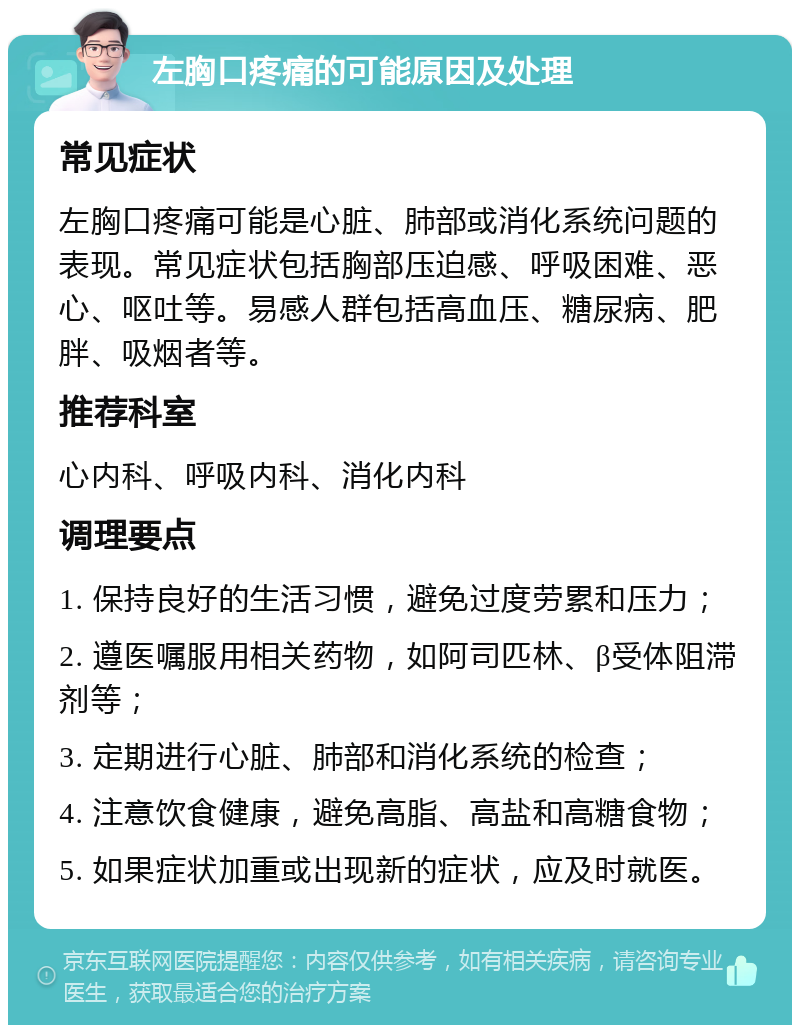 左胸口疼痛的可能原因及处理 常见症状 左胸口疼痛可能是心脏、肺部或消化系统问题的表现。常见症状包括胸部压迫感、呼吸困难、恶心、呕吐等。易感人群包括高血压、糖尿病、肥胖、吸烟者等。 推荐科室 心内科、呼吸内科、消化内科 调理要点 1. 保持良好的生活习惯，避免过度劳累和压力； 2. 遵医嘱服用相关药物，如阿司匹林、β受体阻滞剂等； 3. 定期进行心脏、肺部和消化系统的检查； 4. 注意饮食健康，避免高脂、高盐和高糖食物； 5. 如果症状加重或出现新的症状，应及时就医。