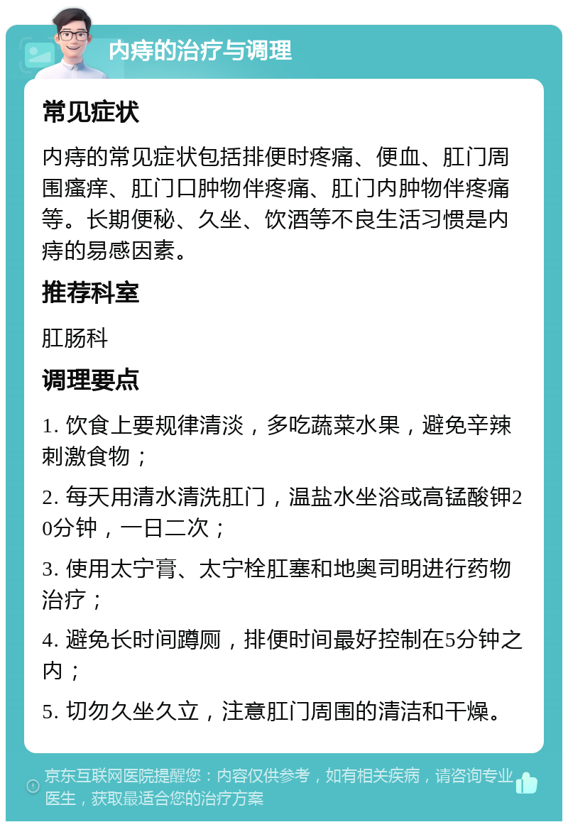 内痔的治疗与调理 常见症状 内痔的常见症状包括排便时疼痛、便血、肛门周围瘙痒、肛门口肿物伴疼痛、肛门内肿物伴疼痛等。长期便秘、久坐、饮酒等不良生活习惯是内痔的易感因素。 推荐科室 肛肠科 调理要点 1. 饮食上要规律清淡，多吃蔬菜水果，避免辛辣刺激食物； 2. 每天用清水清洗肛门，温盐水坐浴或高锰酸钾20分钟，一日二次； 3. 使用太宁膏、太宁栓肛塞和地奥司明进行药物治疗； 4. 避免长时间蹲厕，排便时间最好控制在5分钟之内； 5. 切勿久坐久立，注意肛门周围的清洁和干燥。