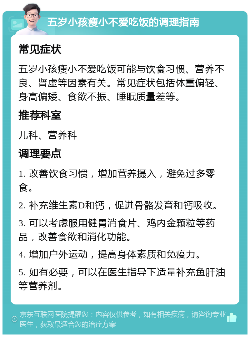 五岁小孩瘦小不爱吃饭的调理指南 常见症状 五岁小孩瘦小不爱吃饭可能与饮食习惯、营养不良、肾虚等因素有关。常见症状包括体重偏轻、身高偏矮、食欲不振、睡眠质量差等。 推荐科室 儿科、营养科 调理要点 1. 改善饮食习惯，增加营养摄入，避免过多零食。 2. 补充维生素D和钙，促进骨骼发育和钙吸收。 3. 可以考虑服用健胃消食片、鸡内金颗粒等药品，改善食欲和消化功能。 4. 增加户外运动，提高身体素质和免疫力。 5. 如有必要，可以在医生指导下适量补充鱼肝油等营养剂。