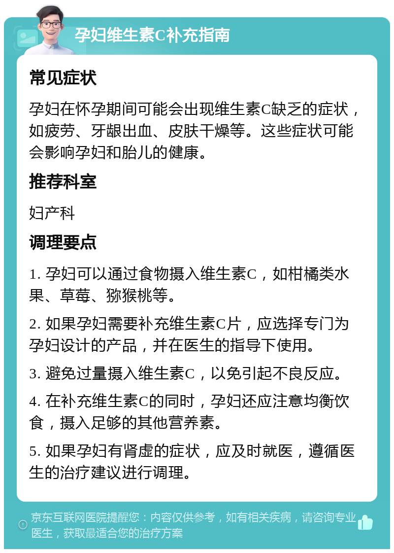 孕妇维生素C补充指南 常见症状 孕妇在怀孕期间可能会出现维生素C缺乏的症状，如疲劳、牙龈出血、皮肤干燥等。这些症状可能会影响孕妇和胎儿的健康。 推荐科室 妇产科 调理要点 1. 孕妇可以通过食物摄入维生素C，如柑橘类水果、草莓、猕猴桃等。 2. 如果孕妇需要补充维生素C片，应选择专门为孕妇设计的产品，并在医生的指导下使用。 3. 避免过量摄入维生素C，以免引起不良反应。 4. 在补充维生素C的同时，孕妇还应注意均衡饮食，摄入足够的其他营养素。 5. 如果孕妇有肾虚的症状，应及时就医，遵循医生的治疗建议进行调理。