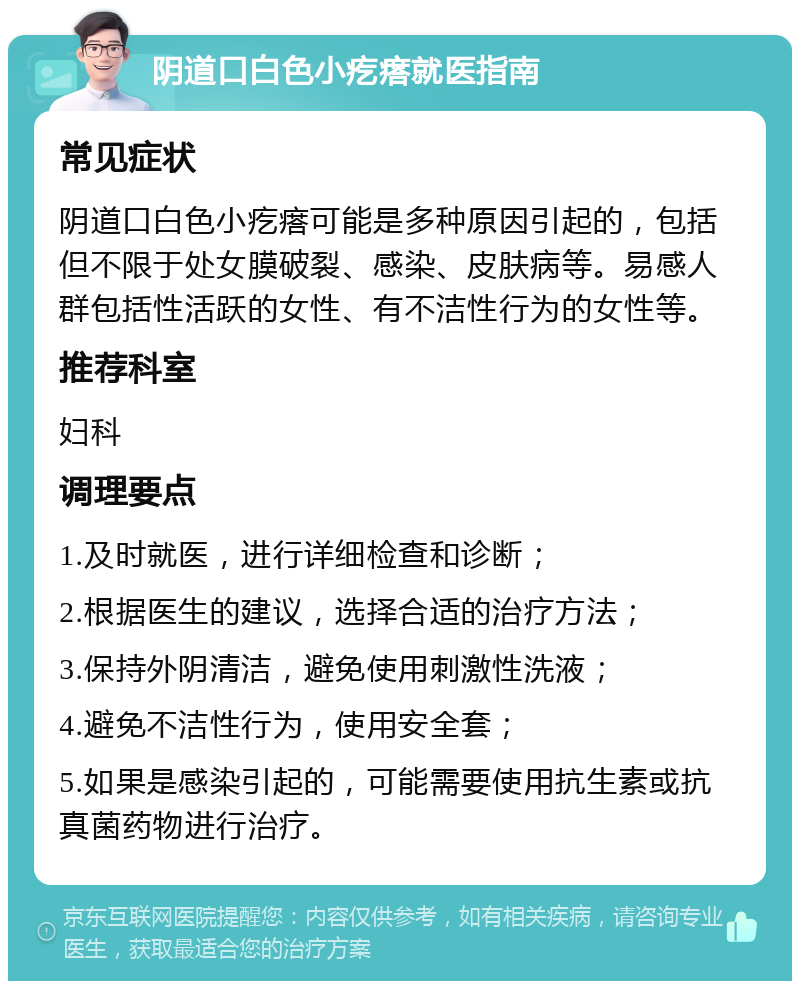 阴道口白色小疙瘩就医指南 常见症状 阴道口白色小疙瘩可能是多种原因引起的，包括但不限于处女膜破裂、感染、皮肤病等。易感人群包括性活跃的女性、有不洁性行为的女性等。 推荐科室 妇科 调理要点 1.及时就医，进行详细检查和诊断； 2.根据医生的建议，选择合适的治疗方法； 3.保持外阴清洁，避免使用刺激性洗液； 4.避免不洁性行为，使用安全套； 5.如果是感染引起的，可能需要使用抗生素或抗真菌药物进行治疗。