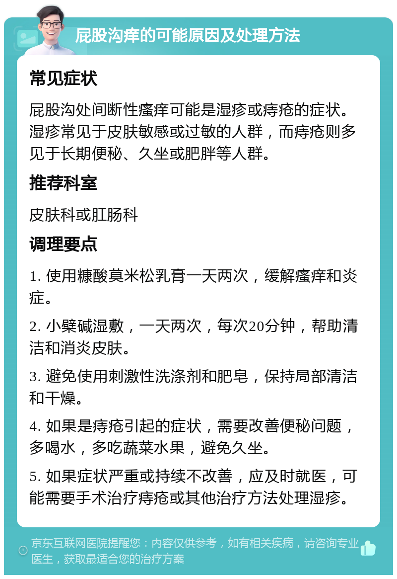 屁股沟痒的可能原因及处理方法 常见症状 屁股沟处间断性瘙痒可能是湿疹或痔疮的症状。湿疹常见于皮肤敏感或过敏的人群，而痔疮则多见于长期便秘、久坐或肥胖等人群。 推荐科室 皮肤科或肛肠科 调理要点 1. 使用糠酸莫米松乳膏一天两次，缓解瘙痒和炎症。 2. 小檗碱湿敷，一天两次，每次20分钟，帮助清洁和消炎皮肤。 3. 避免使用刺激性洗涤剂和肥皂，保持局部清洁和干燥。 4. 如果是痔疮引起的症状，需要改善便秘问题，多喝水，多吃蔬菜水果，避免久坐。 5. 如果症状严重或持续不改善，应及时就医，可能需要手术治疗痔疮或其他治疗方法处理湿疹。