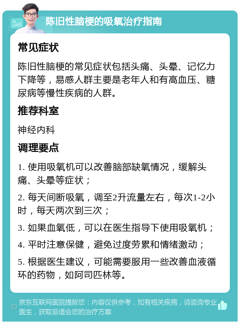 陈旧性脑梗的吸氧治疗指南 常见症状 陈旧性脑梗的常见症状包括头痛、头晕、记忆力下降等，易感人群主要是老年人和有高血压、糖尿病等慢性疾病的人群。 推荐科室 神经内科 调理要点 1. 使用吸氧机可以改善脑部缺氧情况，缓解头痛、头晕等症状； 2. 每天间断吸氧，调至2升流量左右，每次1-2小时，每天两次到三次； 3. 如果血氧低，可以在医生指导下使用吸氧机； 4. 平时注意保健，避免过度劳累和情绪激动； 5. 根据医生建议，可能需要服用一些改善血液循环的药物，如阿司匹林等。