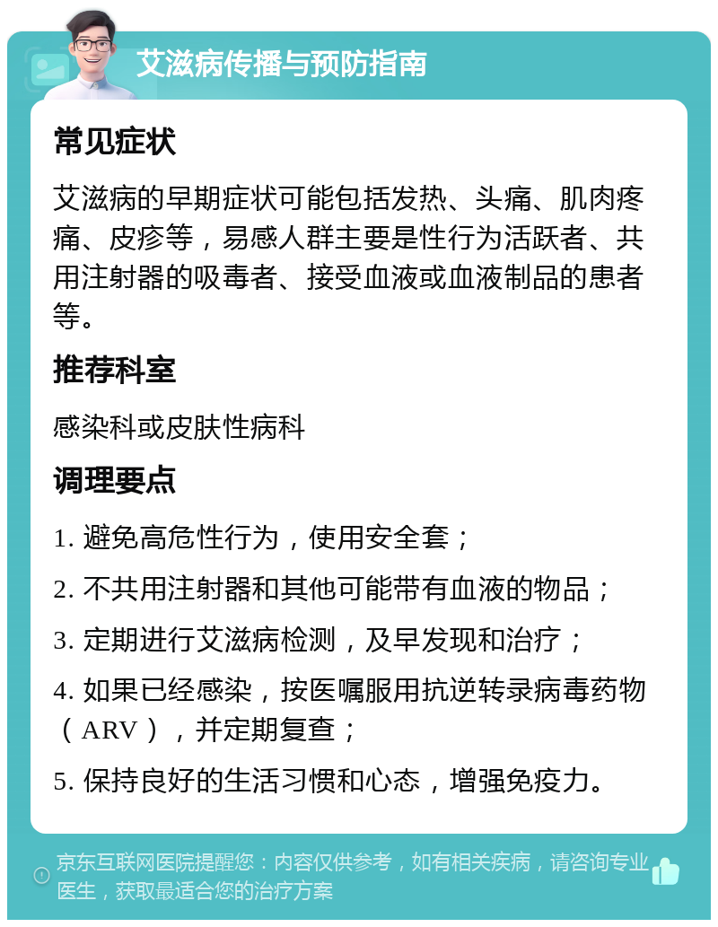 艾滋病传播与预防指南 常见症状 艾滋病的早期症状可能包括发热、头痛、肌肉疼痛、皮疹等，易感人群主要是性行为活跃者、共用注射器的吸毒者、接受血液或血液制品的患者等。 推荐科室 感染科或皮肤性病科 调理要点 1. 避免高危性行为，使用安全套； 2. 不共用注射器和其他可能带有血液的物品； 3. 定期进行艾滋病检测，及早发现和治疗； 4. 如果已经感染，按医嘱服用抗逆转录病毒药物（ARV），并定期复查； 5. 保持良好的生活习惯和心态，增强免疫力。