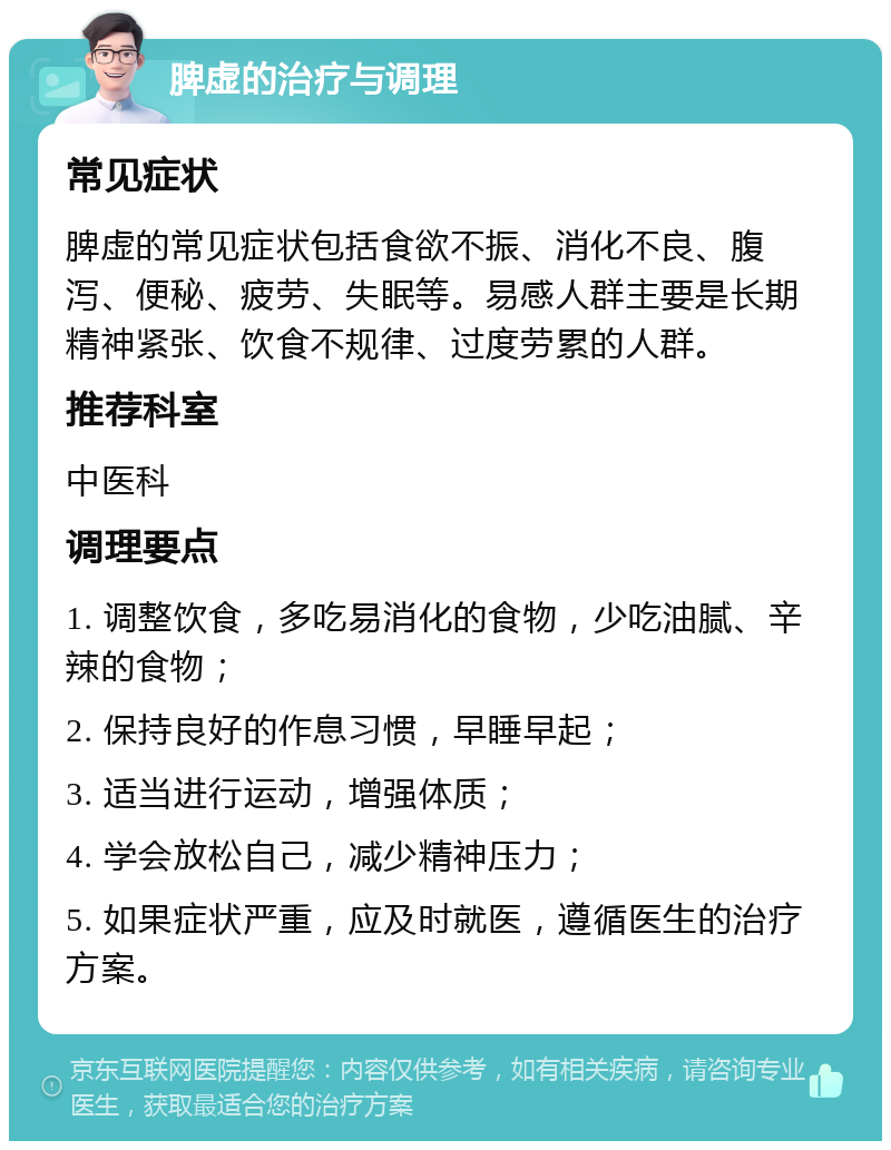 脾虚的治疗与调理 常见症状 脾虚的常见症状包括食欲不振、消化不良、腹泻、便秘、疲劳、失眠等。易感人群主要是长期精神紧张、饮食不规律、过度劳累的人群。 推荐科室 中医科 调理要点 1. 调整饮食，多吃易消化的食物，少吃油腻、辛辣的食物； 2. 保持良好的作息习惯，早睡早起； 3. 适当进行运动，增强体质； 4. 学会放松自己，减少精神压力； 5. 如果症状严重，应及时就医，遵循医生的治疗方案。