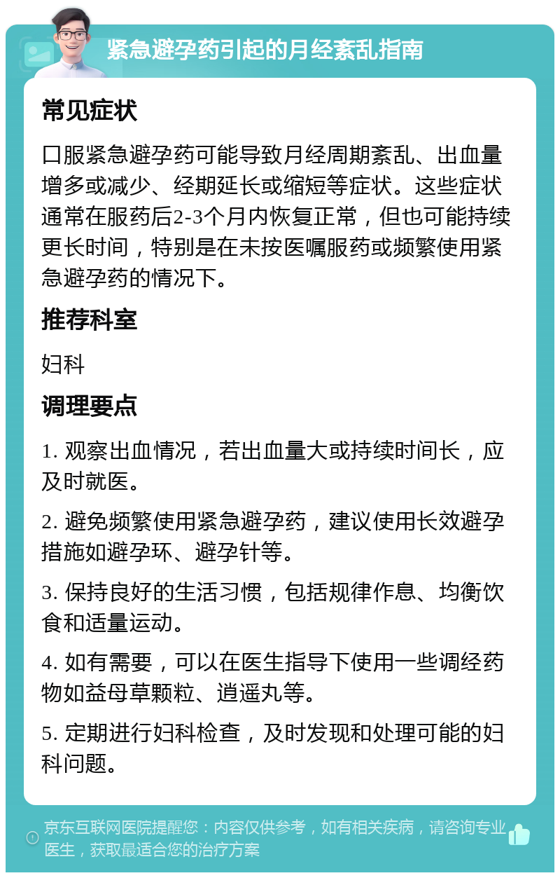 紧急避孕药引起的月经紊乱指南 常见症状 口服紧急避孕药可能导致月经周期紊乱、出血量增多或减少、经期延长或缩短等症状。这些症状通常在服药后2-3个月内恢复正常，但也可能持续更长时间，特别是在未按医嘱服药或频繁使用紧急避孕药的情况下。 推荐科室 妇科 调理要点 1. 观察出血情况，若出血量大或持续时间长，应及时就医。 2. 避免频繁使用紧急避孕药，建议使用长效避孕措施如避孕环、避孕针等。 3. 保持良好的生活习惯，包括规律作息、均衡饮食和适量运动。 4. 如有需要，可以在医生指导下使用一些调经药物如益母草颗粒、逍遥丸等。 5. 定期进行妇科检查，及时发现和处理可能的妇科问题。