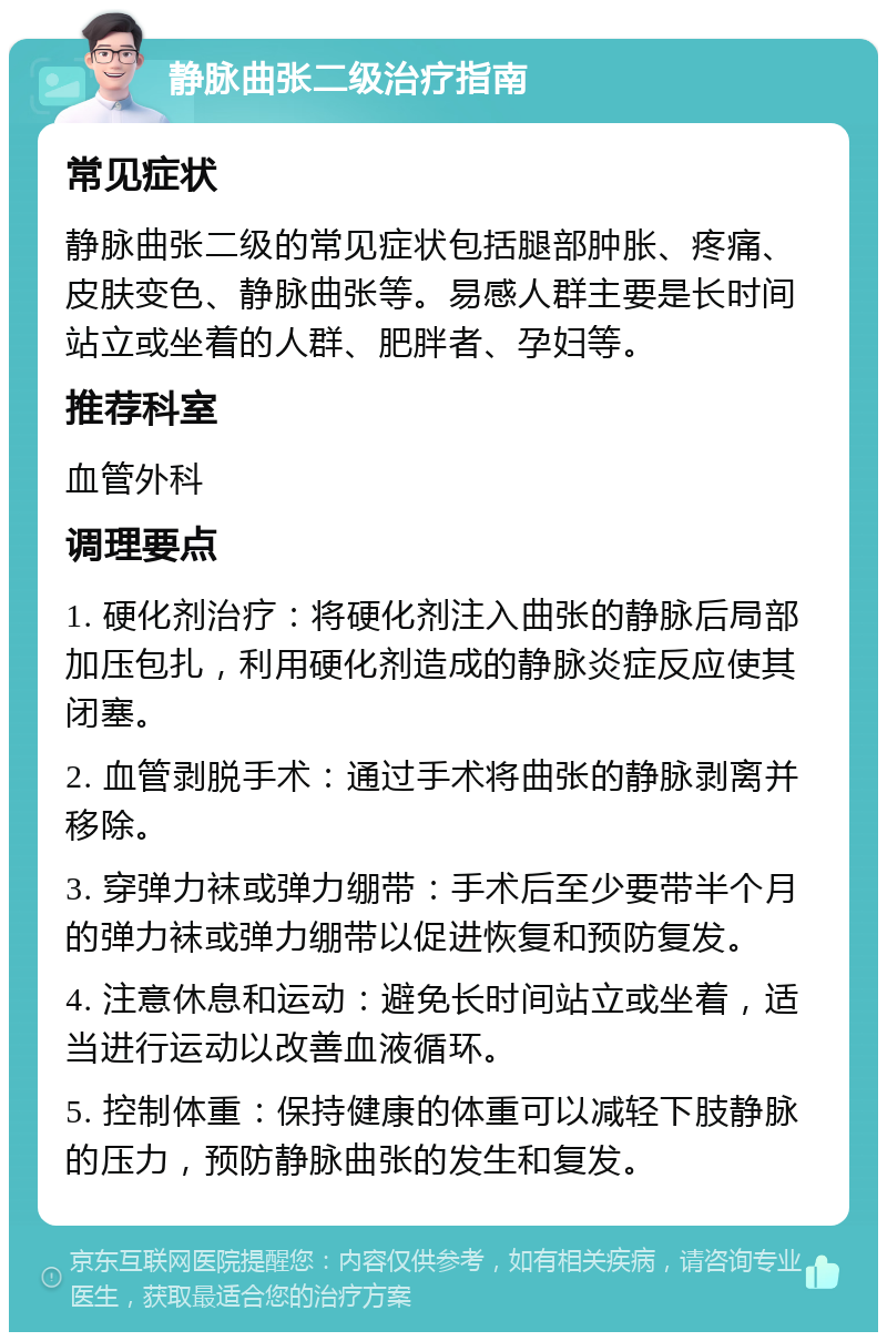 静脉曲张二级治疗指南 常见症状 静脉曲张二级的常见症状包括腿部肿胀、疼痛、皮肤变色、静脉曲张等。易感人群主要是长时间站立或坐着的人群、肥胖者、孕妇等。 推荐科室 血管外科 调理要点 1. 硬化剂治疗：将硬化剂注入曲张的静脉后局部加压包扎，利用硬化剂造成的静脉炎症反应使其闭塞。 2. 血管剥脱手术：通过手术将曲张的静脉剥离并移除。 3. 穿弹力袜或弹力绷带：手术后至少要带半个月的弹力袜或弹力绷带以促进恢复和预防复发。 4. 注意休息和运动：避免长时间站立或坐着，适当进行运动以改善血液循环。 5. 控制体重：保持健康的体重可以减轻下肢静脉的压力，预防静脉曲张的发生和复发。