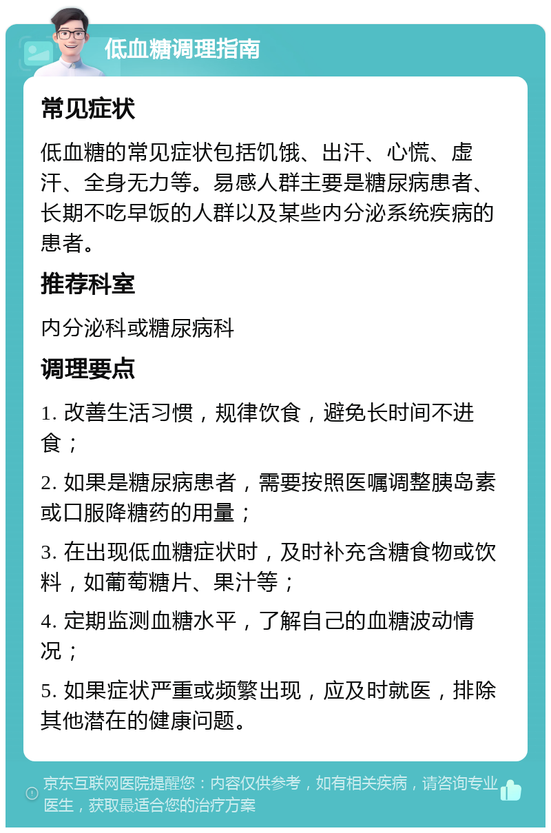 低血糖调理指南 常见症状 低血糖的常见症状包括饥饿、出汗、心慌、虚汗、全身无力等。易感人群主要是糖尿病患者、长期不吃早饭的人群以及某些内分泌系统疾病的患者。 推荐科室 内分泌科或糖尿病科 调理要点 1. 改善生活习惯，规律饮食，避免长时间不进食； 2. 如果是糖尿病患者，需要按照医嘱调整胰岛素或口服降糖药的用量； 3. 在出现低血糖症状时，及时补充含糖食物或饮料，如葡萄糖片、果汁等； 4. 定期监测血糖水平，了解自己的血糖波动情况； 5. 如果症状严重或频繁出现，应及时就医，排除其他潜在的健康问题。