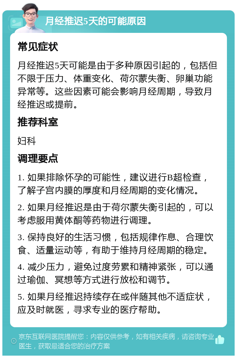 月经推迟5天的可能原因 常见症状 月经推迟5天可能是由于多种原因引起的，包括但不限于压力、体重变化、荷尔蒙失衡、卵巢功能异常等。这些因素可能会影响月经周期，导致月经推迟或提前。 推荐科室 妇科 调理要点 1. 如果排除怀孕的可能性，建议进行B超检查，了解子宫内膜的厚度和月经周期的变化情况。 2. 如果月经推迟是由于荷尔蒙失衡引起的，可以考虑服用黄体酮等药物进行调理。 3. 保持良好的生活习惯，包括规律作息、合理饮食、适量运动等，有助于维持月经周期的稳定。 4. 减少压力，避免过度劳累和精神紧张，可以通过瑜伽、冥想等方式进行放松和调节。 5. 如果月经推迟持续存在或伴随其他不适症状，应及时就医，寻求专业的医疗帮助。